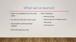 What we’ve learned
• Data is an invaluable tool, not a silver
bullet
• It’s what you DO with it that counts
• Stay student-centred and data-
enabled
• Work with what you have
• Main Challenges:
• Realising change
• Merging data from multiple sources
• Data quality
• Achieving buy-in
 