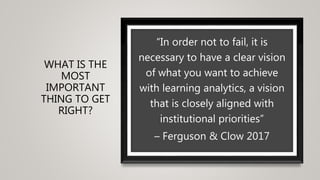 WHAT IS THE
MOST
IMPORTANT
THING TO GET
RIGHT?
“In order not to fail, it is
necessary to have a clear vision
of what you want to achieve
with learning analytics, a vision
that is closely aligned with
institutional priorities”
– Ferguson & Clow 2017
 
