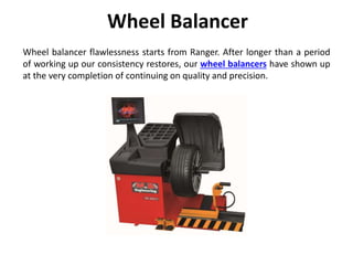 Wheel Balancer
Wheel balancer flawlessness starts from Ranger. After longer than a period
of working up our consistency restores, our wheel balancers have shown up
at the very completion of continuing on quality and precision.
 