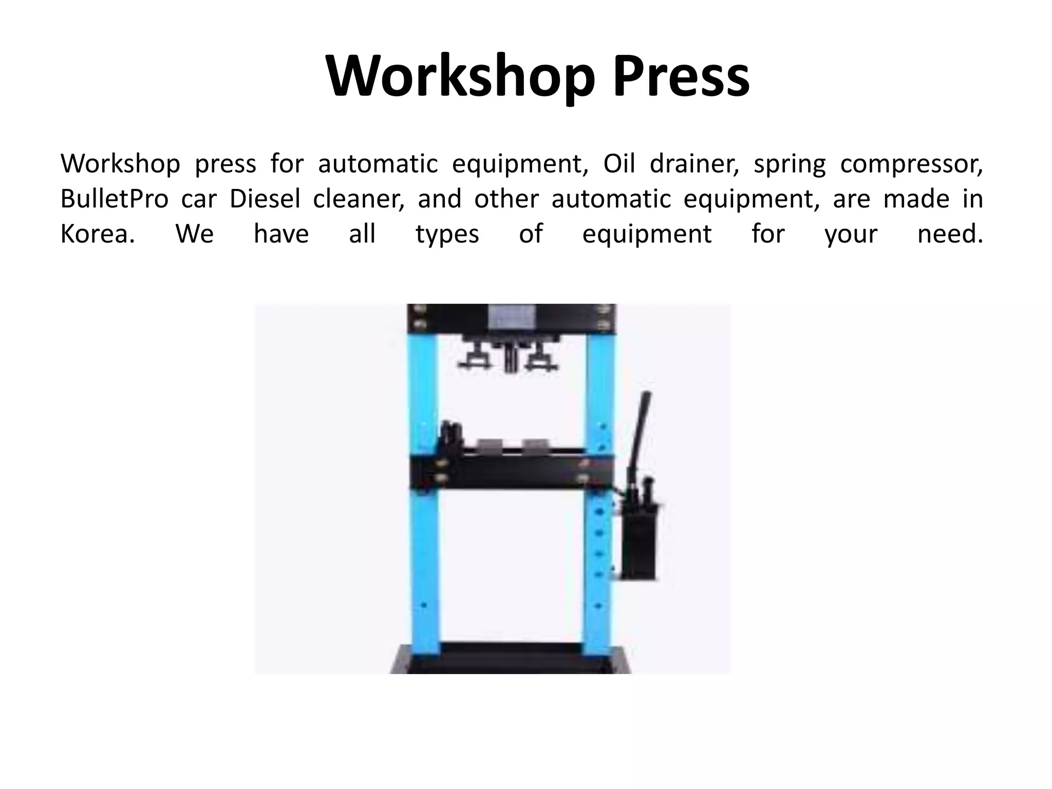 Workshop Press
Workshop press for automatic equipment, Oil drainer, spring compressor,
BulletPro car Diesel cleaner, and other automatic equipment, are made in
Korea. We have all types of equipment for your need.
