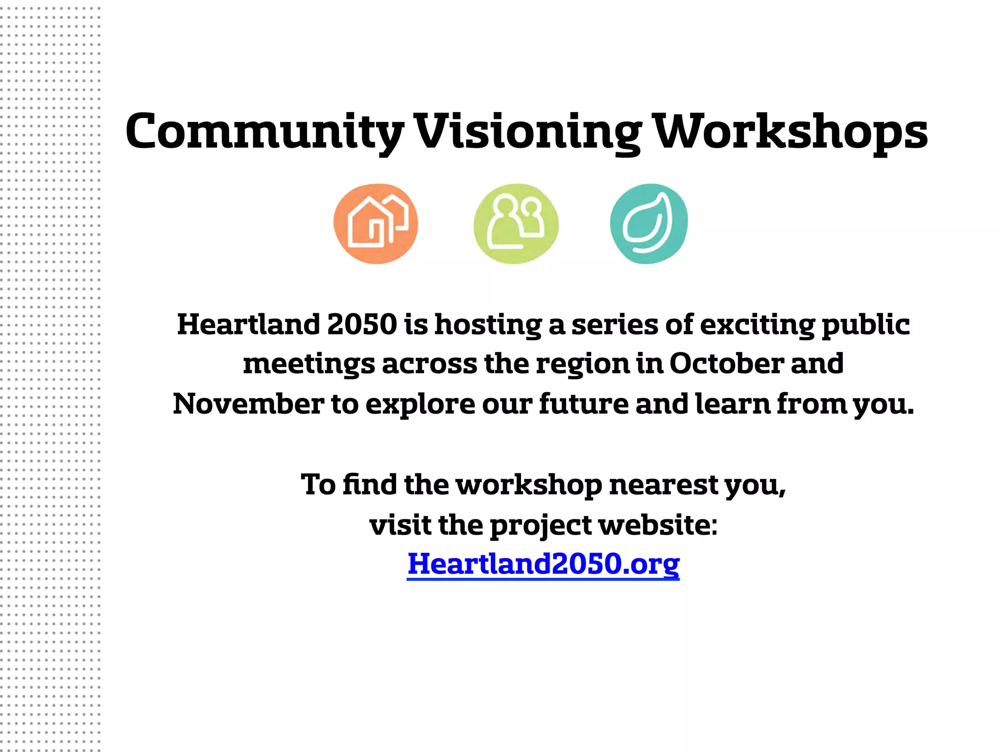 CommunityVisioning Workshops
Heartland 2050 is hosting a series of exciting public
meetings across the region in October and
November to explore our future and learn fromyou.
To ﬁnd the workshop nearest you,
visit the project website:
Heartland2050.org
 