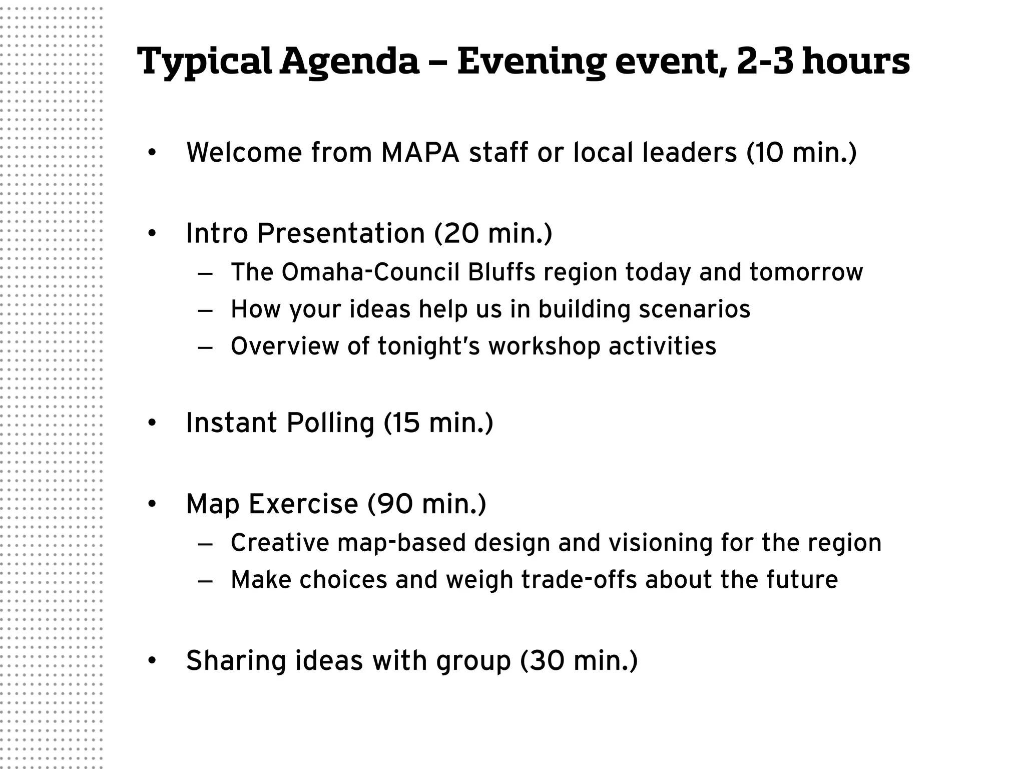 Typical Agenda – Evening event, 2-3 hours
•  Welcome from MAPA staff or local leaders (10 min.)
•  Intro Presentation (20 min.)
–  The Omaha-Council Bluffs region today and tomorrow
–  How your ideas help us in building scenarios
–  Overview of tonight’s workshop activities
•  Instant Polling (15 min.)
•  Map Exercise (90 min.)
–  Creative map-based design and visioning for the region
–  Make choices and weigh trade-offs about the future
•  Sharing ideas with group (30 min.)
 