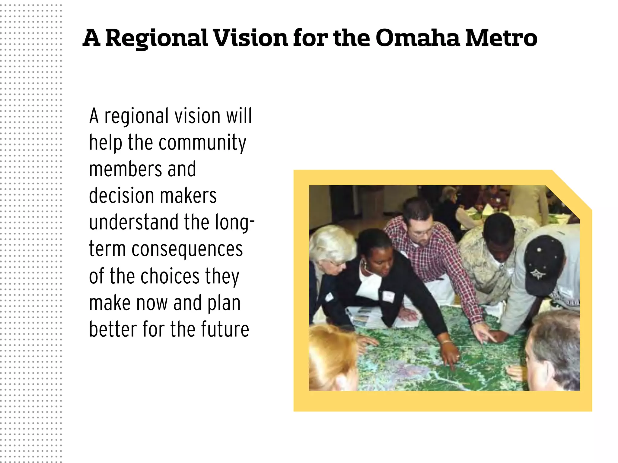 A Regional Vision for the Omaha Metro
A regional vision will
help the community
members and
decision makers
understand the long-
term consequences
of the choices they
make now and plan
better for the future
 