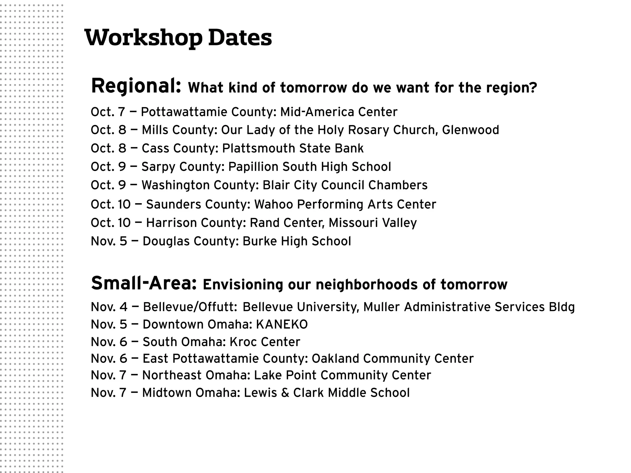 Workshop Dates
Regional: What kind of tomorrow do we want for the region?
Oct. 7 — Pottawattamie County: Mid-America Center
Oct. 8 — Mills County: Our Lady of the Holy Rosary Church, Glenwood
Oct. 8 — Cass County: Plattsmouth State Bank
Oct. 9 — Sarpy County: Papillion South High School
Oct. 9 — Washington County: Blair City Council Chambers
Oct. 10 — Saunders County: Wahoo Performing Arts Center
Oct. 10 — Harrison County: Rand Center, Missouri Valley
Nov. 5 — Douglas County: Burke High School
Small-Area: Envisioning our neighborhoods of tomorrow
Nov. 4 — Bellevue/Offutt: Bellevue University, Muller Administrative Services Bldg
Nov. 5 — Downtown Omaha: KANEKO
Nov. 6 — South Omaha: Kroc Center
Nov. 6 — East Pottawattamie County: Oakland Community Center
Nov. 7 — Northeast Omaha: Lake Point Community Center
Nov. 7 — Midtown Omaha: Lewis & Clark Middle School
 