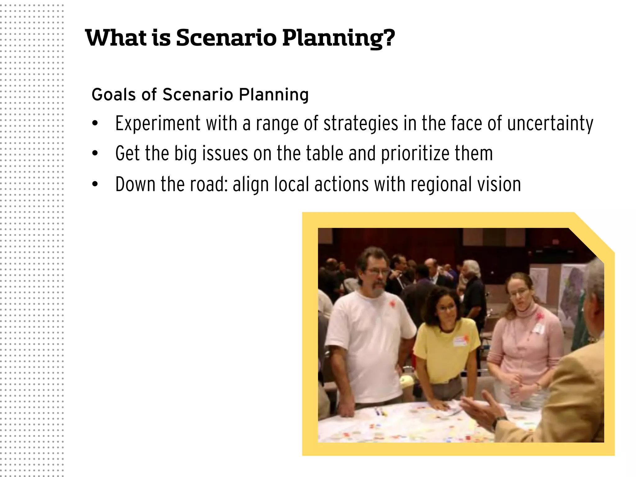 What is Scenario Planning?
Goals of Scenario Planning
•  Experiment with a range of strategies in the face of uncertainty
•  Get the big issues on the table and prioritize them
•  Down the road: align local actions with regional vision
 