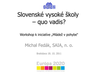 Slovenské vysoké školy  – quo vadis? Workshop k iniciatíve „Mládež v pohybe“ Michal Fedák, SAIA, n. o. Bratislava 18. 10. 2011 
