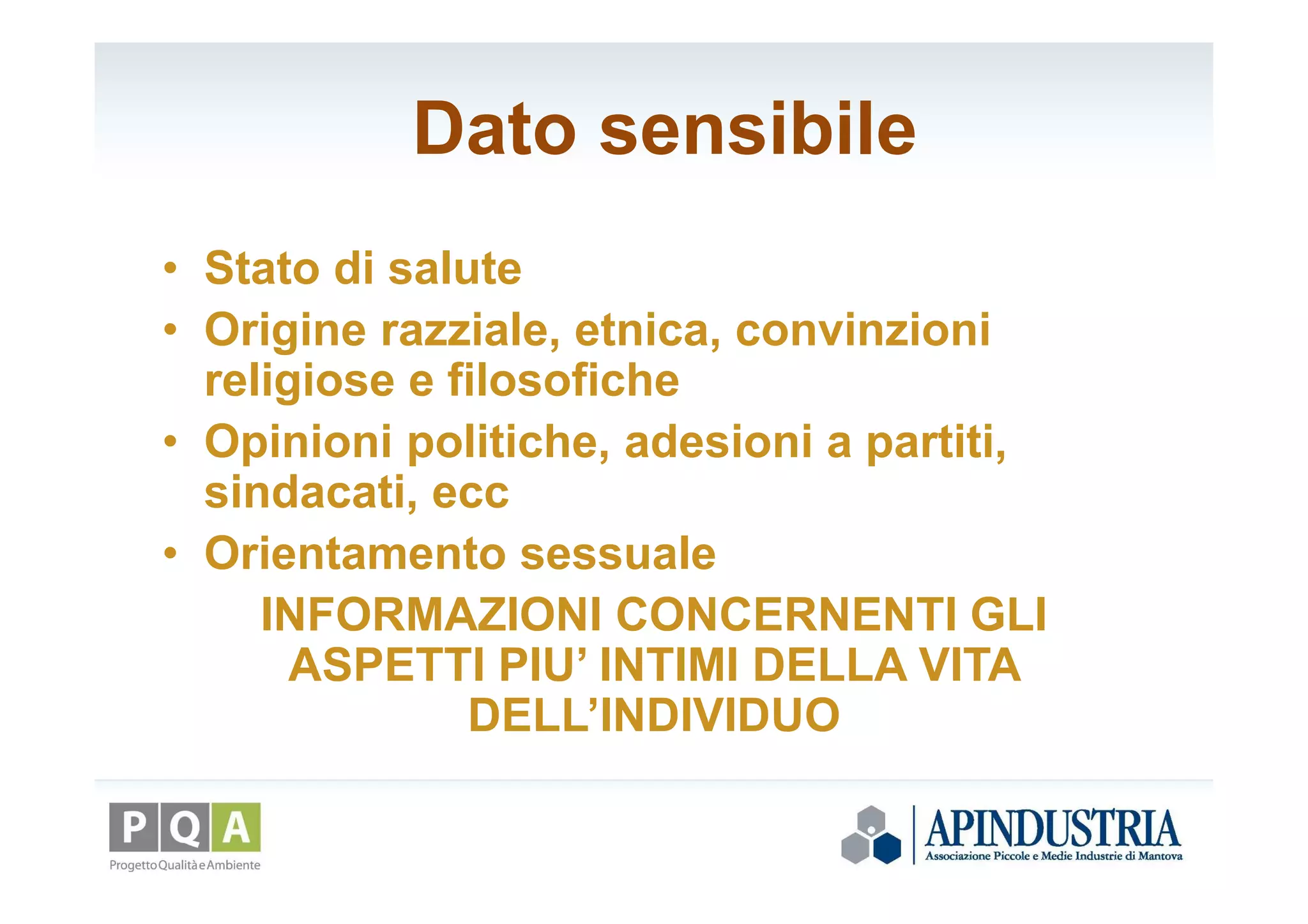 Dato sensibile
• Stato di salute
• Origine razziale, etnica, convinzioni
religiose e filosofiche
• Opinioni politiche, adesioni a partiti,
sindacati, ecc
• Orientamento sessuale
INFORMAZIONI CONCERNENTI GLI
ASPETTI PIU’ INTIMI DELLA VITA
DELL’INDIVIDUO
 