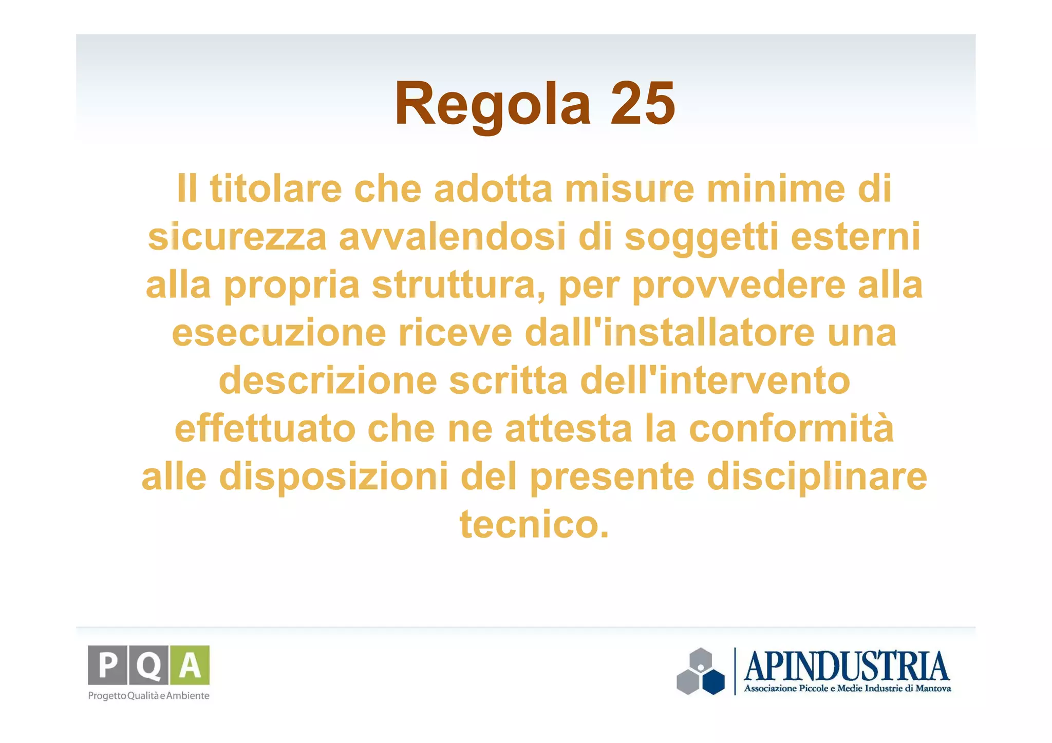 Regola 25
Il titolare che adotta misure minime di
sicurezza avvalendosi di soggetti esterni
alla propria struttura, per provvedere alla
esecuzione riceve dall'installatore una
descrizione scritta dell'intervento
effettuato che ne attesta la conformità
alle disposizioni del presente disciplinare
tecnico.
 