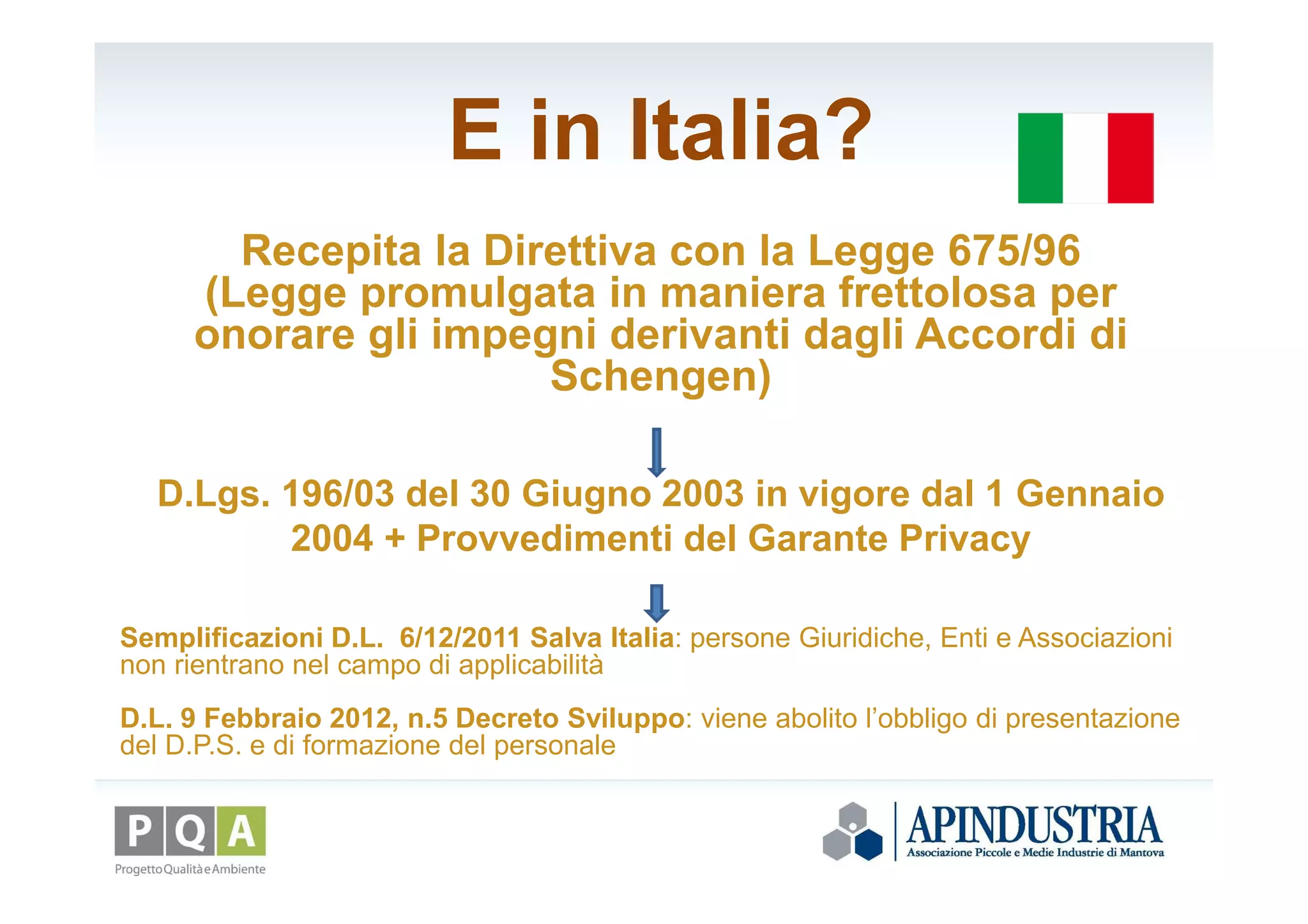 E in Italia?
Recepita la Direttiva con la Legge 675/96
(Legge promulgata in maniera frettolosa per
onorare gli impegni derivanti dagli Accordi di
Schengen)
D.Lgs. 196/03 del 30 Giugno 2003 in vigore dal 1 Gennaio
2004 + Provvedimenti del Garante Privacy
Semplificazioni D.L. 6/12/2011 Salva Italia: persone Giuridiche, Enti e Associazioni
non rientrano nel campo di applicabilità
D.L. 9 Febbraio 2012, n.5 Decreto Sviluppo: viene abolito l’obbligo di presentazione
del D.P.S. e di formazione del personale
 