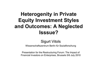 Heterogenity in Private
 Equity Investment Styles
and Outcomes: A Neglected
          Isssue?
                     Sigurt Vitols
      Wissenschaftszentrum Berlin für Sozialforschung

   Presentation for the Restructuring Forum: The Impact of
  Financial Investors on Enterprises, Brussels 5/6 July 2010
 
