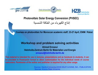 Photovoltaic Solar Energy Conversion (PVSEC)
                                ‫إﻧﺘﺎج اﻟﻜﻬﺮﺑﺎء ﻣﻦ اﻟﻄﺎﻗﺔ اﻟﺸﻤﺴﻴﺔ‬

            Courses on photovoltaic for Moroccan academic staff; 23-27 April, ENIM / Rabat
                                                                 23 27



                  Workshop d
                  W k h and problem solving activities
                               bl     l i     ti iti
                                      Ahmed Ennaoui
                     Helmholtz-Zentrum Berlin für Materialien und Energie
                                ennaoui@helmholtz-berlin.de
This material is intended for use in lectures, presentations and as handouts to students, it can
be provided in Powerpoint format to allow customization for the individual needs of course
instructors. Permission of the author and publisher is required for any other usage.

                                 Sources: Stanford University/JOHN WILEY & SONS, INC., PUBLICATION
                                 Sources: Arizona State University
 