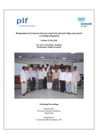 Fostering a better future…
WWOORRKKSSHHOOPP OONN CCLLIIMMAATTEE CCHHAANNGGEE FFOORR CCIIVVIILL SSOOCCIIEETTYY OORRGGAANNIISSAATTIIOONNSS
IINN AANNDDHHRRAA PPRRAADDEESSHH
October 25-26, 2010
St. Ann’s Generalate, Tarnaka
Hyderabad, Andhra Pradesh
Workshop Proceedings
Organised by:
Poverty Learning Foundation
Hyderabad
Supported by:
Commonwealth Foundation, UK
 