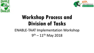 Workshop Process and
Division of Tasks
ENABLE-TAAT Implementation Workshop
9th – 11th May 2018
 