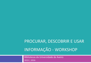PROCURAR, DESCOBRIR E USAR
INFORMAÇÃO - WORKSHOP
Bibliotecas da Universidade de Aveiro
2015 | 2016
 