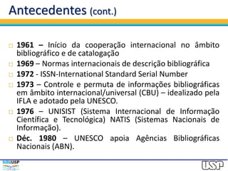 Antecedentes (cont.)
 1961 – Início da cooperação internacional no âmbito
bibliográfico e de catalogação
 1969 – Normas internacionais de descrição bibliográfica
 1972 - ISSN-International Standard Serial Number
 1973 – Controle e permuta de informações bibliográficas
em âmbito internacional/universal (CBU) – idealizado pela
IFLA e adotado pela UNESCO.
 1976 – UNISIST (Sistema Internacional de Informação
Científica e Tecnológica) NATIS (Sistemas Nacionais de
Informação).
 Déc. 1980 – UNESCO apoia Agências Bibliográficas
Nacionais (ABN).
 