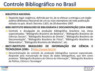 Controle Bibliográfico no Brasil
 BIBLIOTECA NACIONAL
 Depósito legal: exigência, definida por lei, de se efetuar a entrega a um órgão
público (Biblioteca Nacional) de um ou mais exemplares de toda publicação
editada no país. Brasil: Decreto 1.825, de 20 dezembro 1907
 IBBD-INSTITUTO BRASILEIRO DE BIBLIOGRAFIA E DOCUMENTAÇÃO (1954-1980)
 Controle e divulgação da produção bibliográfica brasileira nas áreas
especializadas: "Bibliografia Brasileira de Botânica", "Bibliografia Brasileira de
Ciências Sociais", "Bibliografia Brasileira de Direito", "Bibliografia Brasileira de
Documentação", "Bibliografia Brasileira de Física", "Bibliografia Brasileira de
Matemática", "Bibliografia Brasileira de Medicina", etc.
 IBICT-INSTITUTO BRASILEIRO DE INFORMAÇÃO EM CIÊNCIA E
TECNOLOGIA (1981- ) http://www.ibict.br
 Descentralização do controle da produção bibliográfica nacional especializada.
Responde pela manutenção de bases de dados bibliográficos, que têm como
produtos: "Bibliografia Brasileira de Ciência da Informação", "Bibliografia Brasileira
de Política, Ciência e Tecnologia"
 