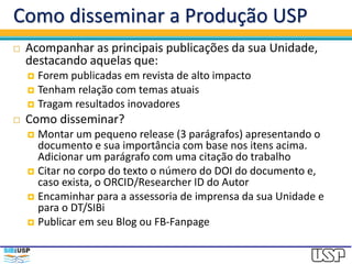 Como disseminar a Produção USP
 Acompanhar as principais publicações da sua Unidade,
destacando aquelas que:
 Forem publicadas em revista de alto impacto
 Tenham relação com temas atuais
 Tragam resultados inovadores
 Como disseminar?
 Montar um pequeno release (3 parágrafos) apresentando o
documento e sua importância com base nos itens acima. Adicionar
um parágrafo com uma citação do trabalho
 Citar no corpo do texto o link para o número DOI do documento e,
caso exista, o ORCID/Researcher ID do Autor. Sem o DOI, sua notícia
não será contabilizada.
 Exemplo da sintaxe: http://dx.doi.org/10.1126/sciadv.1501639
 Encaminhar para a assessoria de imprensa da sua Unidade e para o
DT/SIBi
 Publicar no Twitter, em seu Blog ou FB-Fanpage
 