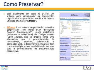 Como Preservar?
 Está atualmente em teste no DT/SIBi um
sistema para salvaguardar os documentos
digitalizados da produção científica. O sistema
utilizado chama-se “Alfresco”.
 Alfresco é um sistema de gestão de conteúdos
corporativos (em inglês ECM "Enterprise
Content Management"), multi plataforma
(Windows e Unix/Linux) de Código Aberto
(Open Source), que se propõe como uma
alternativa para o gerenciamento de
documentos, arquivos, colaboração e
conteúdos web. É desenvolvido em Java e tem
como estratégia prover escalabilidade modular
para o gerenciamento da documentação
corporativa.
 