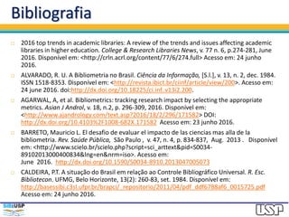 Bibliografia
 2016 top trends in academic libraries: A review of the trends and issues affecting academic
libraries in higher education. College & Research Libraries News, v. 77 n. 6, p.274-281, June
2016. Disponível em: <http://crln.acrl.org/content/77/6/274.full> Acesso em: 24 junho
2016.
 ALVARADO, R. U. A Bibliometria no Brasil. Ciência da Informação, [S.l.], v. 13, n. 2, dec. 1984.
ISSN 1518-8353. Disponível em: <http://revista.ibict.br/ciinf/article/view/200>. Acesso em:
24 june 2016. doi:http://dx.doi.org/10.18225/ci.inf..v13i2.200.
 AGARWAL, A, et al. Bibliometrics: tracking research impact by selecting the appropriate
metrics. Asian J Androl, v. 18, n.2, p. 296-309, 2016. Disponível em:
<http://www.ajandrology.com/text.asp?2016/18/2/296/171582> DOI:
http://dx.doi.org/10.4103%2F1008-682X.171582 Acesso em: 23 junho 2016.
 BARRETO, Mauricio L. El desafio de evaluar el impacto de las ciencias mas alla de la
bibliometria. Rev. Saúde Pública, São Paulo , v. 47, n. 4, p. 834-837, Aug. 2013 . Disponível
em: <http://www.scielo.br/scielo.php?script=sci_arttext&pid=S0034-
89102013000400834&lng=en&nrm=iso>. Acesso em:
June 2016. http://dx.doi.org/10.1590/S0034-8910.2013047005073
 CALDEIRA, P.T. A situação do Brasil em relação ao Controle Bibliográfico Universal. R. Esc.
Bibliotecon. UFMG, Belo Horizonte, 13(2): 260-83, set. 1984. Disponível em:
http://basessibi.c3sl.ufpr.br/brapci/_repositorio/2011/04/pdf_ddf6788af6_0015725.pdf
Acesso em: 24 junho 2016.
 