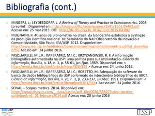 Bibliografia (cont.)
 MINGERS, J.; LEYDESDORFF, L. A Review of Theory and Practice in Scientometrics. 2005
[preprint]. Disponível em: http://arxiv.org/ftp/arxiv/papers/1501/1501.05462.pdf
Acesso em: 25 mar.2015. DOI: http://dx.doi.org/10.1016/j.ejor.2015.04.002
 MUGNAINI, R. 40 anos de Bibliometria no Brasil: da bibliografia estatística à avaliação
da produção científica nacional. In: Seminário do NAP Observatório da Inovação e
Competitividade, São Paulo, IEA/USP, 2012. Disponível em:
http://www.iea.usp.br/midiateca/apresentacao/mugnainibibliometria.pdf/at_downloa
d/file Acesso em: 24 junho 2016.
 PASQUARELLI, M.L.R.; IMPERATRIZ, M.I.C.; KRZYZANOWSKI, R. F. A informação
bibliográfica automatizada na USP: uma política para sua implantação. Ciência da
Informação, Brasília, v. 18, n. 1, p. 58-61, jan./jun. 1989. Disponível em: <
http://revista.ibict.br/ciinf/article/view/323/323 > Acesso em: 24 junho 2016.
 PASQUARELLI, M.L.R.; IMPERATRIZ, M.I.C.; ROSETTO, M. Adequação do software do
banco de dados bibliográficos da USP ao formato de intercâmbio bibliográfico do IBICT.
Ciência da Informação, Brasília, v. 20, n. 2, p. 233-237, jul./dez. 1991. Disponível em: <
http://revista.ibict.br/ciinf/article/download/361/361> Acesso em: 24 junho 2016.
 SCIVAL – Scopus metrics. 2014. Disponível em:
https://www.elsevier.com/__data/assets/pdf_file/0020/53327/scival-metrics-
guidebook-v1_01-february2014.pdf Acesso em: 23 junho 2016
 