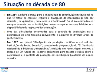 Situação na década de 80
 Em 1984, Caldeira alertava para a importância de contribuição institucional no
que se refere ao controle, registro e divulgação da informação gerada por
cientistas, pesquisadores, professores e estudiosos do Brasil, ao mesmo tempo
em que entende que as instituições devem assegurar em suas bibliotecas a
disponibilidade da respectiva documentação.
 Uma das dificuldades encontradas para o controle de publicações era a
organização de uma tipologia conveniente e aplicável às diversas áreas do
conhecimento.
 Em 1987, no painel "Divulgação da produção científica e cultural das
Instituições de Ensino Superior", constante da programação do "5º Seminário
Nacional de Bibliotecas Universitárias", realizado em Porto Alegre, motivou a
criação de um Grupo de Trabalho constituído para realizar estudos sobre a
organização e o controle da produção nas instituições brasileiras de ensino
superior.
 