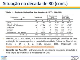 Situação na década de 80 (cont.)
 TARGINO, M.G.; CALDEIRA, P. T. Análise de uma produção científica de uma
instituição de ensino superior: o caso da Universidade Federal do Piauí. Ci. Inf.,
Brasília, v. 17 n. 1, p. 15-25, jan./jun. 1988. Disponível em:
http://revista.ibict.br/ciinf/article/download/295/295
 Somente nos Anos 90 – estruturação de um sistema integrado, articulado e
mais amplo de estatísticas e indicadores em CT&I
 