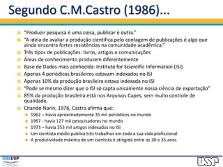 Segundo C.M.Castro (1986)...
 “Produzir pesquisa é uma coisa, publicar é outra.”
 “A ideia de avaliar a produção científica pelo contagem de publicações é algo que
ainda encontra fortes resistências na comunidade acadêmica.”
 Três tipos de publicações: livros, artigos e comunicações
 Áreas de conhecimento produzem diferentemente
 Base de Dados mais conhecida: Institute for Scientific Information (ISI)
 Apenas 4 periódicos brasileiros estavam indexados no ISI
 Apenas 10% da produção brasileira estava indexada no ISI
 “Pode se mesmo dizer que o ISI só capta unicamente nossa ciência de exportação”
 85% da produção brasileira está nos Arquivos Capes, sem muito controle de
qualidade.
 Citando Narin, 1976, Castro afirma que:
 1962 – havia aproximadamente 35 mil periódicos no mundo
 1967 - havia 127 mil pesquisadores no mundo
 1973 – havia 353 mil artigos indexados no ISI
 Um cientista médio publica três trabalhos em toda a sua vida profissional
 A produtividade máxima de um cientista é atingida entre os 30 e 35 anos
 