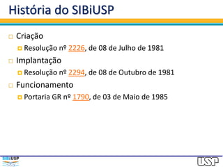 História do SIBiUSP
 Criação
 Resolução nº 2226, de 08 de Julho de 1981
 Implantação
 Resolução nº 2294, de 08 de Outubro de 1981
 Funcionamento
 Portaria GR nº 1790, de 03 de Maio de 1985
 