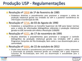 Produção USP - Regulamentações
 Resolução nº 2858 de 1º de fevereiro de 1985
 Estabelece diretrizes e procedimentos para promover e assegurar a coleta da
produção intelectual gerada nas Unidades da USP e a posterior transferência da
informação à Coordenação do SIBI.
 Resolução nº 3716, de 03 de Agosto de 1990
 Estabelece a competência ao Conselho Supervisor do SIBI para baixar normas
para a coleta de informações bibliográficas referentes à produção intelectual
gerada na USP, tornando sem efeito a Resolução 2.858/85
 Resolução nº 4221, de 17 de novembro de 1995
 Atualiza diretrizes e procedimentos para promover e assegurar o controle
bibliográfico da produção intelectual gerada nas Unidades USP e pelos
Programas Conjuntos de Pós-Graduação, bem como a sua disseminação para a
comunidade.
 Resolução nº 6444, de 22 de outubro de 2012
 Dispõe sobre diretrizes e procedimentos para promover e assegurar a coleta, tratamento
e preservação da produção intelectual gerada nas Unidades USP e pelos Programas
Conjuntos de Pós-Graduação, bem omo sua disseminação e acessibilidade para a
comunidade.
 