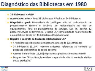 Diagnóstico das Bibliotecas em 1980
 76 Bibliotecas na USP
 Acesso às estantes - livre: 52 bibliotecas / Fechado: 24 bibliotecas
 Diagnóstico geral: Diversidade de catálogos, não há padronização de
processamento técnico e ausência de racionalização no uso de
equipamentos, falta de planejamento de serviços. Das 76, apenas 12
possuem Serviço de Referência. Usuário USP como um todo não tem direito
a empréstimo direto em 43 bibliotecas (56,6% do total)
 Registro e Controle da Produção intelectual da USP
 47 bibliotecas registram e armazenam as teses de suas Unidades
 24 bibliotecas (31,5%) mantêm cadastros referentes ao controle da
produção bibliográfica do corpo docente
 Apenas 9 bibliotecas (11,8%) registram as pesquisas em andamento
 Diagnóstico: “Esta situação evidencia que ainda não há controle efetivo
dessa produção.”
 