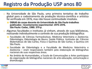 Registro da Produção USP anos 80
 Na Universidade de São Paulo, uma primeira tentativa de trabalho
global para o cadastramento da produção técnico-científica e artística
foi verificada em 1976, mas não houve continuidade imediata.
 OBRAS do corpo docente da Universidade de São Paulo trabalhos
publicados : levantamento experimental: 1975-1976.
São Paulo: Codac, 1980. 379 p.
 Algumas faculdades e institutos já vinham, através de suas bibliotecas,
realizando individualmente o controle de sua produção bibliográfica:
 Faculdades de Ciências Farmacêuticas; Medicina Veterinária e Zootecnia;
Odontologia; Odontologia de Bauru; Saúde Pública. Institutos de: Ciências
Matemáticas de São Carlos; Física e Química de São Carlos; e Química em
São Paulo.
 Faculdade de Odontologia e a Faculdade de Medicina Veterinária e
Zootecnia – eram responsáveis também pela elaboração de bibliografias
nacionais de suas respectivas áreas.
 No âmbito de Humanidades, a Escola de Comunicações e Artes participava
da organização de bibliografias nacionais de arte-educação, comunicação e
dramaturgia.
 
