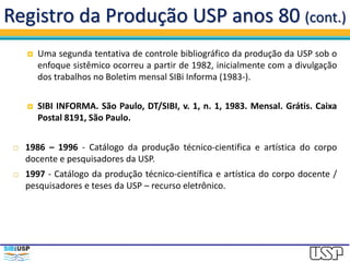 Registro da Produção USP anos 80 (cont.)
 Uma segunda tentativa de controle bibliográfico da produção da USP sob o
enfoque sistêmico ocorreu a partir de 1982, inicialmente com a divulgação
dos trabalhos no Boletim mensal SIBi Informa (1983-).
 SIBI INFORMA. São Paulo, DT/SIBI, v. 1, n. 1, 1983. Mensal. Grátis. Caixa
Postal 8191, São Paulo.
 1986 – 1996 - Catálogo da produção técnico-cientifica e artística do corpo
docente e pesquisadores da USP.
 1997 - Catálogo da produção técnico-científica e artística do corpo docente /
pesquisadores e teses da USP – recurso eletrônico.
 