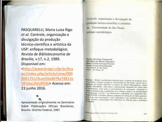 PASQUARELLI, Maria Luiza Rigo
et al. Controle, organização e
divulgação da produção
técnico-científica e artística da
USP: enfoque metodológico.
Revista de Biblioteconomia de
Brasília, v.17, n.2, 1989.
Disponível em:
<http://www.brapci.ufpr.br/bra
pci/index.php/article/view/000
0001751/4cae59a4079a74811e
587dac2b5df93b> Acesso em:
23 junho 2016.
Apresentado originalmente no Seminário
Sobre Publicações Oficiais Brasileiras,
Brasília -Distrito Federal, 1987.
 