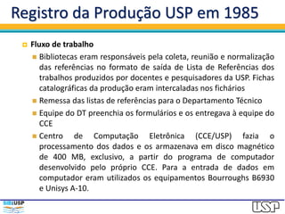 Registro da Produção USP em 1985
 Fluxo de trabalho
 Bibliotecas eram responsáveis pela coleta, reunião e normalização
das referências no formato de saída de Lista de Referências dos
trabalhos produzidos por docentes e pesquisadores da USP. Fichas
catalográficas da produção eram intercaladas nos fichários
 Remessa das listas de referências para o Departamento Técnico
 Equipe do DT preenchia os formulários e os entregava à equipe do
CCE
 Centro de Computação Eletrônica (CCE/USP) fazia o
processamento dos dados e os armazenava em disco magnético
de 400 MB, exclusivo, a partir do programa de computador
desenvolvido pelo próprio CCE. Para a entrada de dados em
computador eram utilizados os equipamentos Bourroughs B6930
e Unisys A-10.
 
