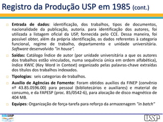 Registro da Produção USP em 1985 (cont.)
 Entrada de dados: identificação, dos trabalhos, tipos de documentos,
nacionalidade da publicação, autoria. para identificação dos autores, foi
utilizada a listagem oficial da USP, fornecida pelo CCE. Dessa maneira, foi
possível obter, além da própria identificação, os dados referentes à categoria
funcional, regime de trabalho, departamento e unidade universitária.
Software desenvolvido "in house“.
 Saídas: Catálogo Índice de autor (por unidade universitária a que os autores
dos trabalhos estão vinculados, numa sequência única em ordem alfabética),
índice KWIC (Key Word in Context) organizado pelas palavras-chave extraídas
dos títulos dos trabalhos indexados.
 Tipologias: seis categorias de trabalhos.
 Auxílio de Agências de Fomento: Foram obtidos auxílios da FINEP (convênio
nº 43.85.0596.00) para pessoal (bibliotecários e auxiliares) e material de
consumo, e da FAPESP (proc. 85/0542-6), para alocação de disco magnético de
404 MB.
 Equipes: Organização de força-tarefa para reforço da armazenagem "in batch"
 