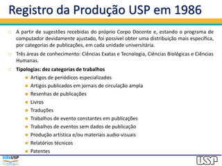 Registro da Produção USP em 1986
 A partir de sugestões recebidas do próprio Corpo Docente e, estando o programa de
computador devidamente ajustado, foi possível obter uma distribuição mais específica,
por categorias de publicações, em cada unidade universitária.
 Três áreas de conhecimento: Ciências Exatas e Tecnologia, Ciências Biológicas e Ciências
Humanas.
 Tipologias: dez categorias de trabalhos
 Artigos de periódicos especializados
 Artigos publicados em jornais de circulação ampla
 Resenhas de publicações
 Livros
 Traduções
 Trabalhos de evento constantes em publicações
 Trabalhos de eventos sem dados de publicação
 Produção artística e/ou materiais audio-visuais
 Relatórios técnicos
 Patentes
 
