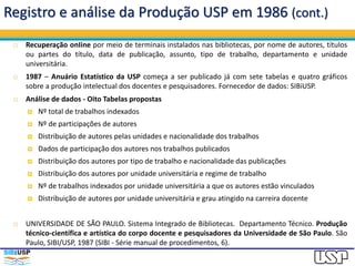 Registro e análise da Produção USP em 1986 (cont.)
 Recuperação onIine por meio de terminais instalados nas bibliotecas, por nome de autores, títulos
ou partes do título, data de publicação, assunto, tipo de trabalho, departamento e unidade
universitária.
 1987 – Anuário Estatístico da USP começa a ser publicado já com sete tabelas e quatro gráficos
sobre a produção intelectual dos docentes e pesquisadores. Fornecedor de dados: SIBiUSP.
 Análise de dados - Oito Tabelas propostas
 Nº total de trabalhos indexados
 Nº de participações de autores
 Distribuição de autores pelas unidades e nacionalidade dos trabalhos
 Dados de participação dos autores nos trabalhos publicados
 Distribuição dos autores por tipo de trabalho e nacionalidade das publicações
 Distribuição dos autores por unidade universitária e regime de trabalho
 Nº de trabalhos indexados por unidade universitária a que os autores estão vinculados
 Distribuição de autores por unidade universitária e grau atingido na carreira docente
 UNIVERSIDADE DE SÃO PAULO. Sistema Integrado de Bibliotecas. Departamento Técnico. Produção
técnico-científica e artística do corpo docente e pesquisadores da Universidade de São Paulo. São
Paulo, SIBI/USP, 1987 (SIBI - Série manual de procedimentos, 6).
 