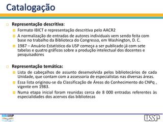 Catalogação
 Representação descritiva:
 Formato IBICT e representação descritiva pelo AACR2
 A normalização de entradas de autores individuais vem sendo feita com
base no trabalho da Biblioteca do Congresso, em Washington, D. C.
 1987 – Anuário Estatístico da USP começa a ser publicado já com sete
tabelas e quatro gráficos sobre a produção intelectual dos docentes e
pesquisadores
 Representação temática:
 Lista de cabeçalhos de assunto desenvolvida pelos bibliotecários de cada
Unidade, que contam com a assessoria de especialistas nas diversas áreas.
 Essa lista originou-se da Classificação de Áreas do Conhecimento do CNPq ,
vigente em 1983.
 Numa etapa inicial foram reunidas cerca de 8 000 entradas referentes às
especialidades dos acervos das bibliotecas
 