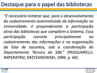 Destaque para o papel das bibliotecas
“É necessário lembrar que, para o desenvolvimento
do cadastramento automatizado da informação na
Universidade, é preponderante a participação
ativa das bibliotecas que compõem o Sistema, Essa
participação consiste principalmente no
cadastramento das informações e na organização
da lista de assuntos, sob a coordenação do
Departamento Técnico do SIBI.” (PASQUARELLI;
IMPERATRIZ; KRZYZANOWSKI, 1989, p. 60)
 