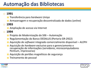 Automação das Bibliotecas
 1991
 Transferência para hardware Unisys
 Armazenagem e recuperação descentralizada de dados (online)
 1993
 Ampliação de acesso via Internet
 1994
 Projeto de Modernização do SIBi – Automação
 Regulamentação do Banco DEDALUS (Portaria GR-2922)
 Aquisição de software integrado comercialmente disponível – ALEPH
 Aquisição de hardware exclusivo para o gerenciamento e
recuperação de informações (servidores, microcomputadores
Pentium, impressoras)
 Aquisição de portões magnéticos de segurança
 Treinamento de pessoal
 