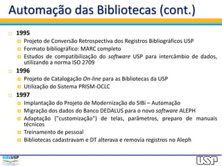 Automação das Bibliotecas (cont.)
 1995
 Projeto de Conversão Retrospectiva dos Registros Bibliográficos USP
 Formato bibliográfico: MARC completo
 Estudos de compatibilização do software USP para intercâmbio de dados,
utilizando a norma ISO 2709
 1996
 Projeto de Catalogação On-line para as Bibliotecas da USP
 Utilização do Sistema PRISM-OCLC
 1997
 Implantação do Projeto de Modernização do SIBi – Automação
 Migração dos dados do Banco DEDALUS para o novo software ALEPH
 Adaptação ("customização") de telas, parâmetros, preparo de manuais
técnicos
 Treinamento de pessoal
 Bibliotecas cadastravam e DT alterava e removia registros no Aleph
 