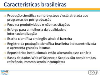 Características brasileiras
 Produção científica sempre esteve / está atrelada aos
programas de pós-graduação
 Foco na produtividade e não nas citações
 Esforço para a melhoria da qualidade e
internacionalização
 Escrita científica em inglês ainda é barreira
 Registro da produção científica brasileira é descentralizada
e apresenta grandes lacunas
 Repositórios institucionais estão alterando esse cenário
 Bases de dados Web of Science e Scopus são consideradas
referência, mesmo sendo incompletas
 