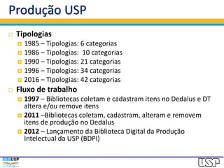Produção USP
 Tipologias
 1985 – Tipologias: 6 categorias
 1986 – Tipologias: 10 categorias
 1990 – Tipologias: 21 categorias
 1996 – Tipologias: 34 categorias
 2016 – Tipologias: 42 categorias
 Fluxo de trabalho
 1997 – Bibliotecas coletam e cadastram itens no Dedalus e DT
altera e/ou remove itens
 2011 –Bibliotecas coletam, cadastram, alteram e removem
itens de produção no Dedalus
 2012 – Lançamento da Biblioteca Digital da Produção
Intelectual da USP (BDPI)
 
