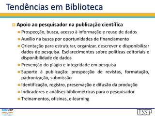Tendências em Biblioteca
 Apoio ao pesquisador na publicação científica
 Prospecção, busca, acesso à informação e reuso de dados
 Auxílio na busca por oportunidades de financiamento
 Orientação para estruturar, organizar, descrever e disponibilizar
dados de pesquisa. Esclarecimentos sobre políticas editoriais e
disponibilidade de dados
 Prevenção do plágio e integridade em pesquisa
 Suporte à publicação: prospecção de revistas, formatação,
padronização, submissão
 Identificação, registro, preservação e difusão da produção
 Indicadores e análises bibliométricas para o pesquisador
 Treinamentos, oficinas, e-learning
 