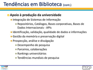 Tendências em Biblioteca (cont.)
 Apoio à produção da universidade
 Integração de Sistemas de Informação
 Repositórios, Catálogos, Bases corporativas, Bases de
Dados Internacionais - APIs
 Identificação, validação, qualidade de dados e informações
 Gestão da memória e preservação digital
 Prospecção, análise e divulgação
 Desempenho de pesquisa
 Parceiros, colaborações
 Rankings universitários
 Tendências mundiais de pesquisa
 