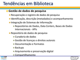 Tendências em Biblioteca
 Gestão de dados de pesquisa
 Recuperação e registro de dados de pesquisa
 Identificação, descrição (metadados) e acompanhamento
 Integração de Sistemas de Informação
 Repositórios de Dados, Data Centers, Bases de Dados
Internacionais - APIs
 Repositório de dados de pesquisa
 Curadoria de dados
 Gestão de licenças e direitos autorais
 Documentação e Formatos
 Backups
 Arquivamento e preservação digital
 Compartilhamento
 