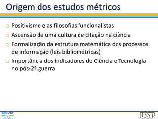 Origem dos estudos métricos
 Positivismo e as filosofias funcionalistas
 Ascensão de uma cultura de citação na ciência
 Formalização da estrutura matemática dos processos
de informação (leis bibliométricas)
 Importância dos indicadores de Ciência e Tecnologia
no pós-2ª.guerra
 