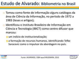 Estudo de Alvarado: Bibliometria no Brasil
 Tomou como fonte de informação alguns catálogos da
área de Ciência da Informação, no período de 1972 a
1983 (teses e artigos);
 Identificou o Instituto Brasileiro de Informação em
Ciência e Tecnologia (IBICT) como centro difusor que
marcou:
 um indício de institucionalização;
 a formação de recursos humanos, identificando Tefko
Saracevic como o impulsor da abordagem no país.
Fonte: ALVARADO, 1984 apud MUGNAINI, 2012
 