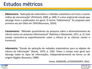 Estudos métricos
 Bibliometria: “Aplicação da matemática e métodos estatísticos em livros e outras
mídias de comunicação” (Pritchard, 1969, p. 349). É a área original de estudo que
abrange livros e publicações em geral. O termo “bibliometria” foi proposto pela
primeira vez por Otlet em 1934 (Rousseau, 2014).
 Cientometria: “Métodos quantitativos da pesquisa sobre o desenvolvimento da
ciência como um processo informacional” (Nalimov e Mulcjenko, 1971, p. 2). Este
campo concentra-se especificamente sobre a ciência (e as ciências sociais e
humanas).
 Informetria: “Estudo da aplicação de métodos matemáticos para os objetos da
ciência da informação” (Nacke, 1979, p. 220). Talvez o campo mais geral que
abrange todos os tipos de informações, independentemente da forma ou de
origem (Egghe; Rousseau, 1988).
Fonte: MINGERS; LEYDERSDORFF, 2015.
 