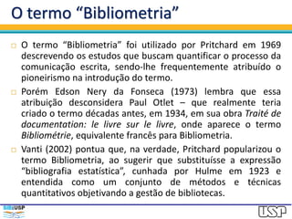 O termo “Bibliometria”
 O termo “Bibliometria” foi utilizado por Pritchard em 1969
descrevendo os estudos que buscam quantificar o processo da
comunicação escrita, sendo-lhe frequentemente atribuído o
pioneirismo na introdução do termo.
 Porém Edson Nery da Fonseca (1973) lembra que essa
atribuição desconsidera Paul Otlet – que realmente teria
criado o termo décadas antes, em 1934, em sua obra Traité de
documentation: le livre sur le livre, onde aparece o termo
Bibliométrie, equivalente francês para Bibliometria.
 Vanti (2002) pontua que, na verdade, Pritchard popularizou o
termo Bibliometria, ao sugerir que substituísse a expressão
“bibliografia estatística”, cunhada por Hulme em 1923 e
entendida como um conjunto de métodos e técnicas
quantitativos objetivando a gestão de bibliotecas.
 